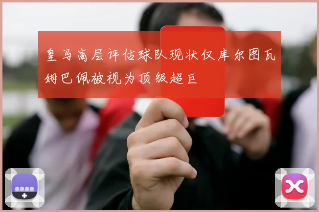 皇马高层评估球队现状仅库尔图瓦姆巴佩被视为顶级超巨