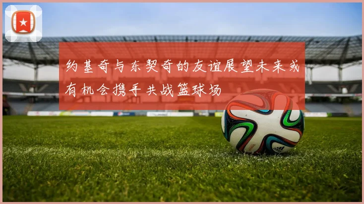 约基奇与东契奇的友谊展望未来或有机会携手共战篮球场
