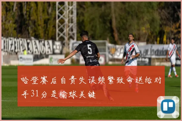 哈登赛后自责失误频繁致命送给对手31分是输球关键