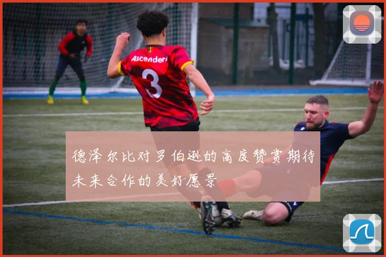 德泽尔比对罗伯逊的高度赞赏期待未来合作的美好愿景