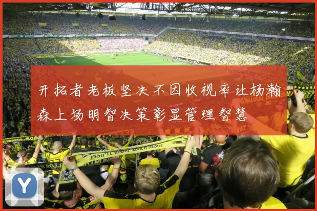 开拓者老板坚决不因收视率让杨瀚森上场明智决策彰显管理智慧