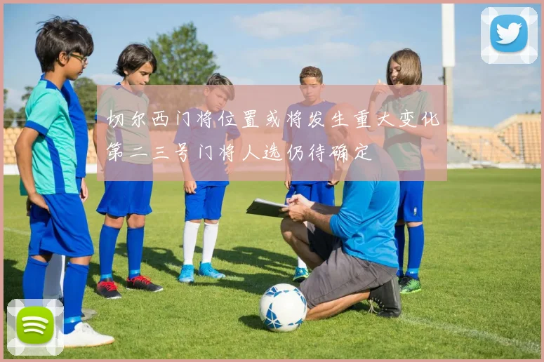 切尔西门将位置或将发生重大变化第二三号门将人选仍待确定