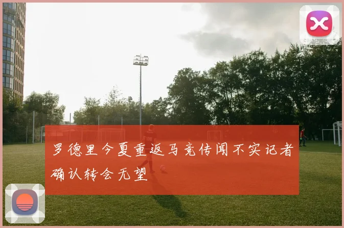 罗德里今夏重返马竞传闻不实记者确认转会无望