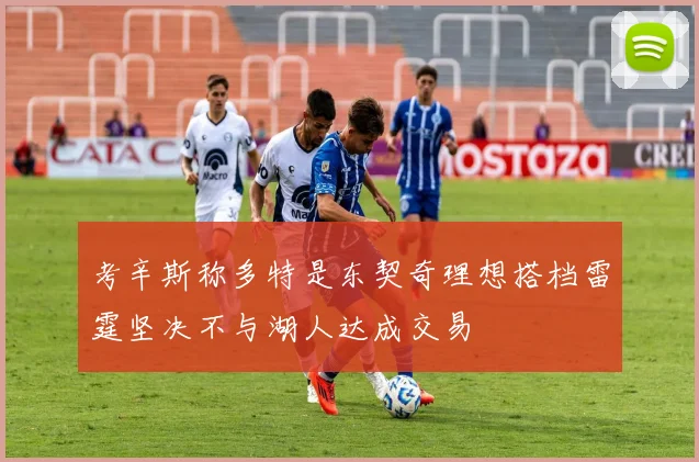 考辛斯称多特是东契奇理想搭档雷霆坚决不与湖人达成交易