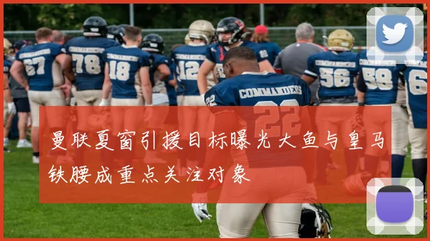 曼联夏窗引援目标曝光大鱼与皇马铁腰成重点关注对象