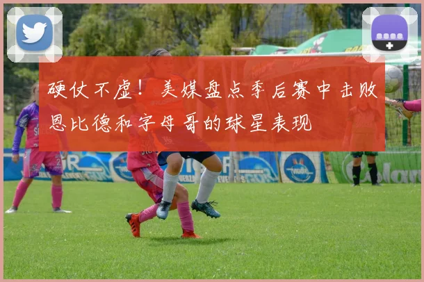 硬仗不虚！美媒盘点季后赛中击败恩比德和字母哥的球星表现