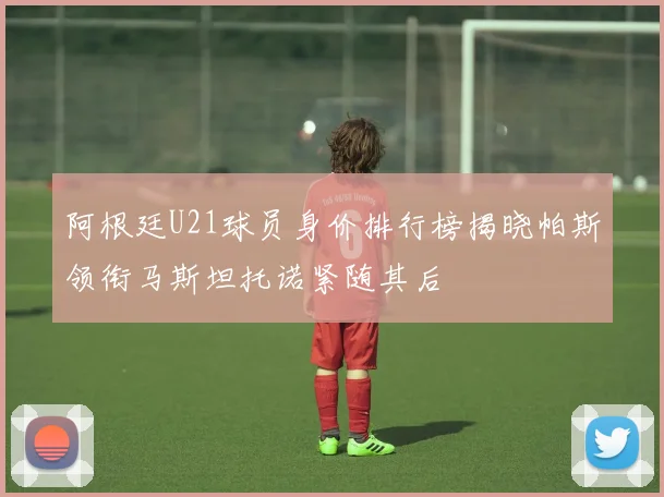 阿根廷U21球员身价排行榜揭晓帕斯领衔马斯坦托诺紧随其后