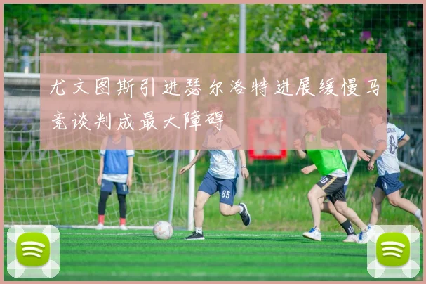 尤文图斯引进瑟尔洛特进展缓慢马竞谈判成最大障碍