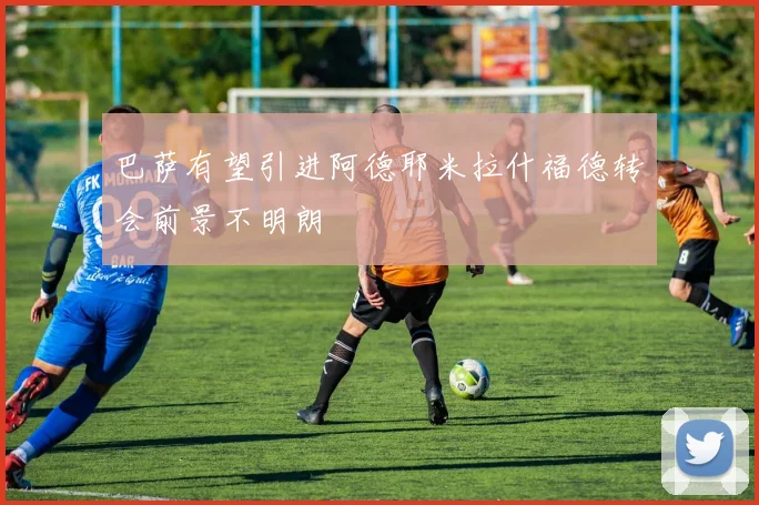 巴萨有望引进阿德耶米拉什福德转会前景不明朗
