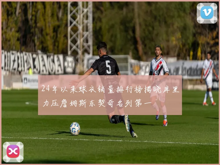 24年以来球衣销量排行榜揭晓库里力压詹姆斯东契奇名列第一