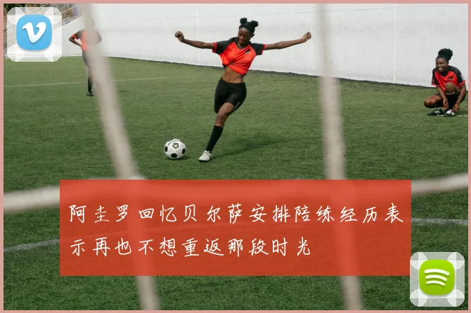 阿圭罗回忆贝尔萨安排陪练经历表示再也不想重返那段时光