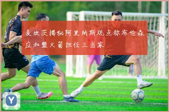 麦坎茨揭秘阿里纳斯观点称布伦森应加盟火箭担任三当家