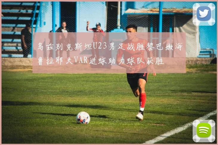 乌兹别克斯坦U23男足战胜黎巴嫩海鲁拉耶夫VAR进球助力球队获胜