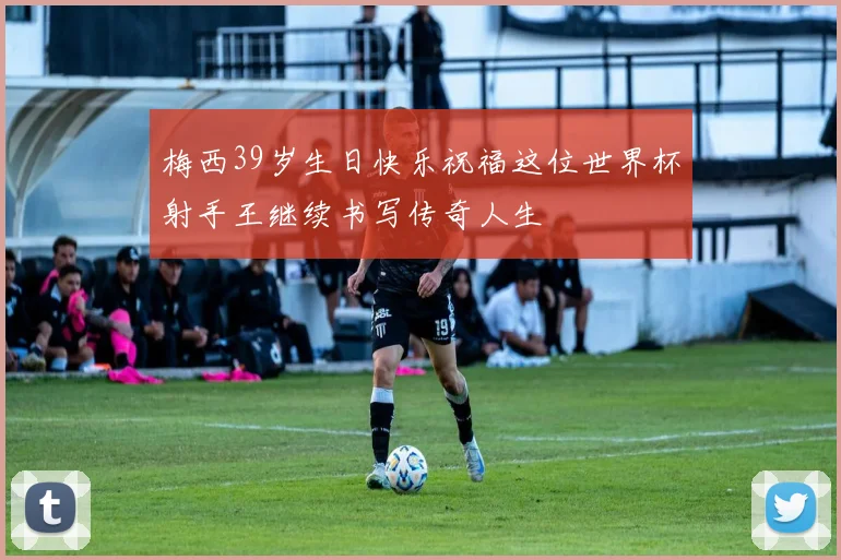 梅西39岁生日快乐祝福这位世界杯射手王继续书写传奇人生