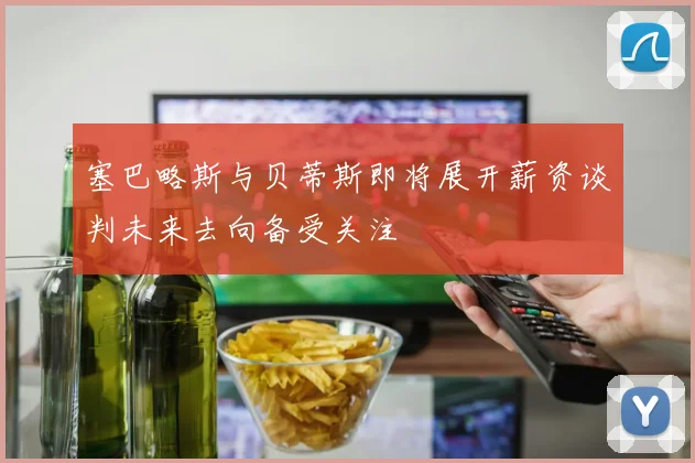 塞巴略斯与贝蒂斯即将展开薪资谈判未来去向备受关注