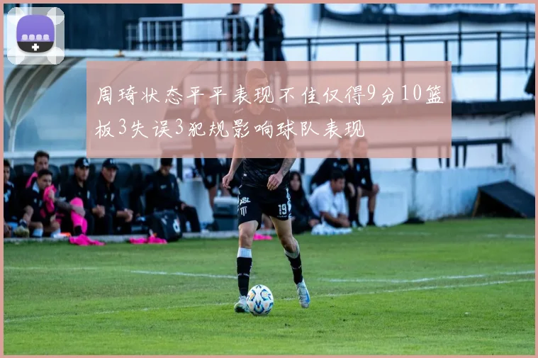周琦状态平平表现不佳仅得9分10篮板3失误3犯规影响球队表现