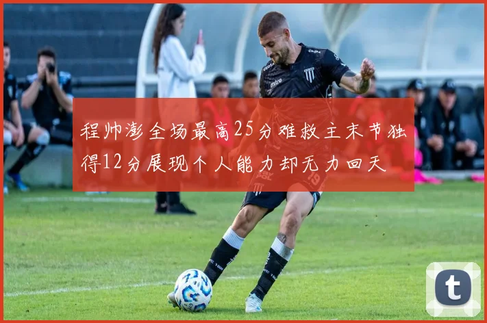 程帅澎全场最高25分难救主末节独得12分展现个人能力却无力回天