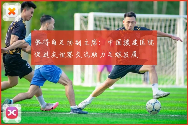 佛得角足协副主席：中国援建医院促进友谊赛交流助力足球发展