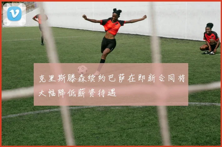 克里斯滕森续约巴萨在即新合同将大幅降低薪资待遇