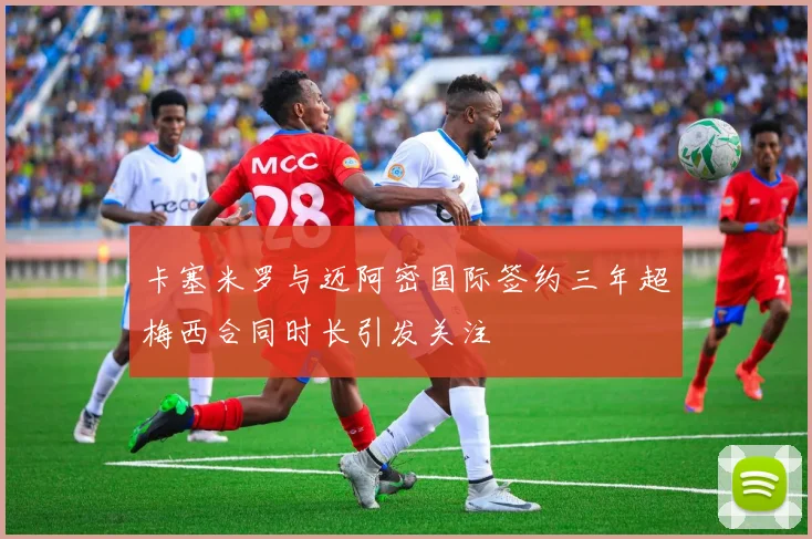 卡塞米罗与迈阿密国际签约三年超梅西合同时长引发关注