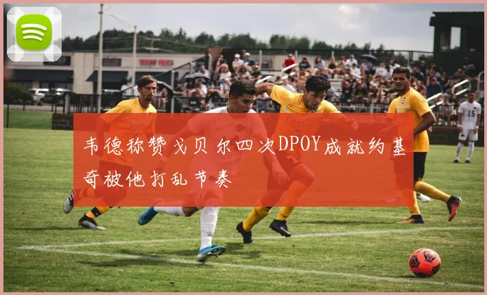 韦德称赞戈贝尔四次DPOY成就约基奇被他打乱节奏